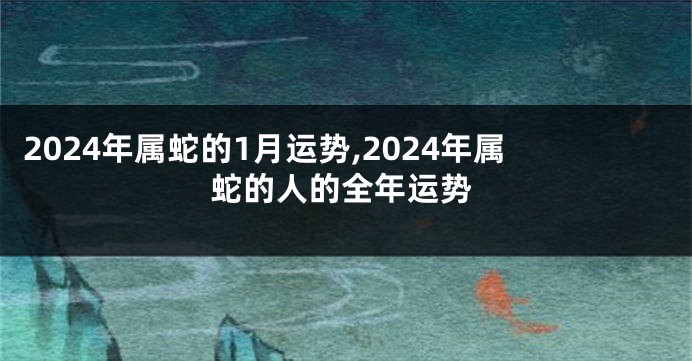 2024年属蛇的1月运势,2024年属蛇的人的全年运势