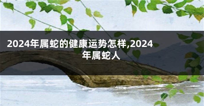 2024年属蛇的健康运势怎样,2024年属蛇人