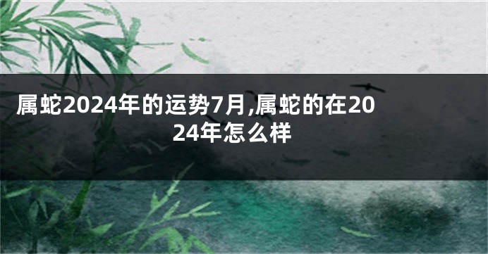 属蛇2024年的运势7月,属蛇的在2024年怎么样