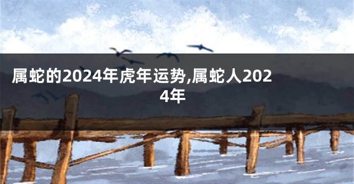 属蛇的2024年虎年运势,属蛇人2024年