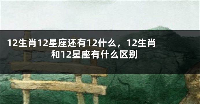12生肖12星座还有12什么，12生肖和12星座有什么区别