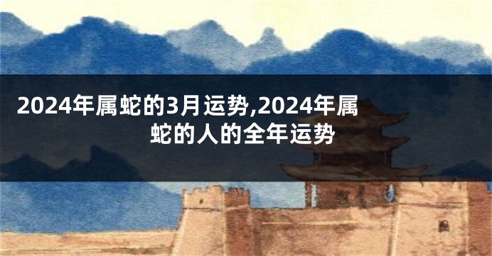 2024年属蛇的3月运势,2024年属蛇的人的全年运势