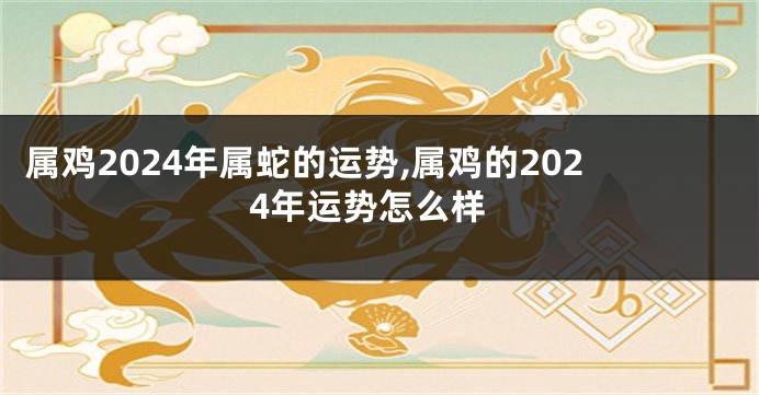 属鸡2024年属蛇的运势,属鸡的2024年运势怎么样