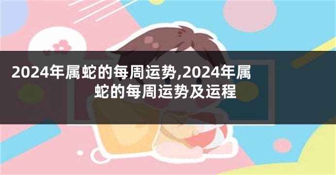 2024年属蛇的每周运势,2024年属蛇的每周运势及运程