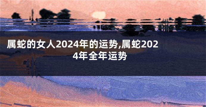 属蛇的女人2024年的运势,属蛇2024年全年运势