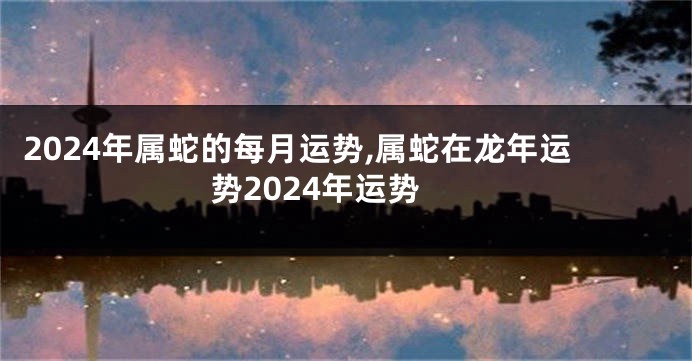 2024年属蛇的每月运势,属蛇在龙年运势2024年运势