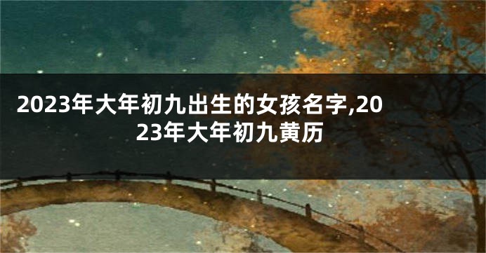 2023年大年初九出生的女孩名字,2023年大年初九黄历
