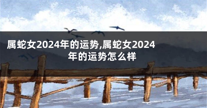 属蛇女2024年的运势,属蛇女2024年的运势怎么样
