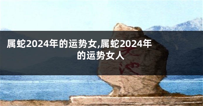 属蛇2024年的运势女,属蛇2024年的运势女人