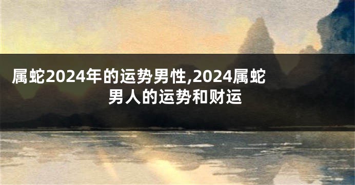 属蛇2024年的运势男性,2024属蛇男人的运势和财运