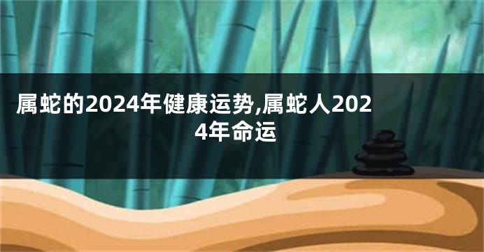 属蛇的2024年健康运势,属蛇人2024年命运