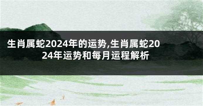 生肖属蛇2024年的运势,生肖属蛇2024年运势和每月运程解析
