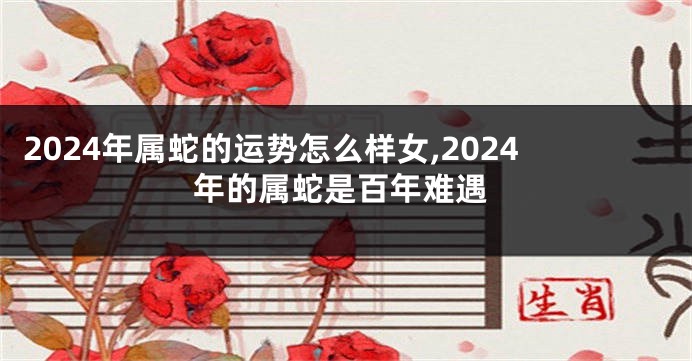 2024年属蛇的运势怎么样女,2024年的属蛇是百年难遇