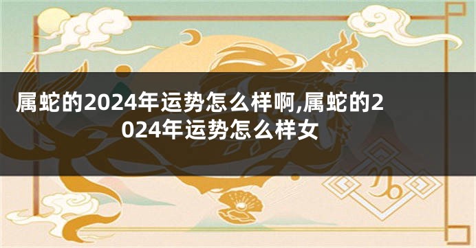 属蛇的2024年运势怎么样啊,属蛇的2024年运势怎么样女