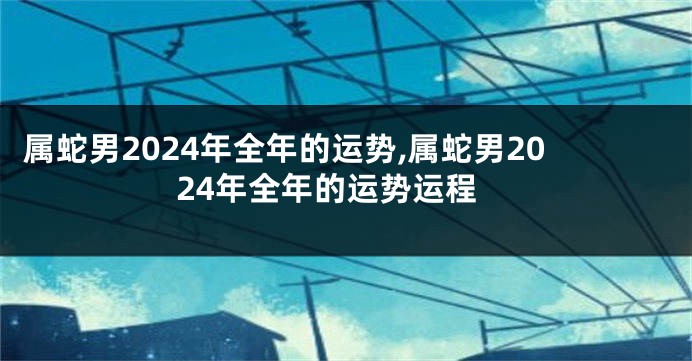 属蛇男2024年全年的运势,属蛇男2024年全年的运势运程