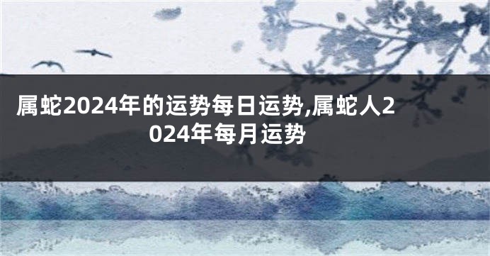属蛇2024年的运势每日运势,属蛇人2024年每月运势