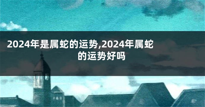 2024年是属蛇的运势,2024年属蛇的运势好吗