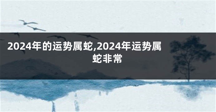 2024年的运势属蛇,2024年运势属蛇非常