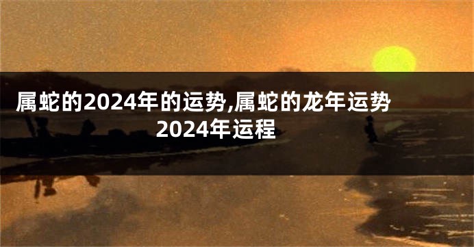 属蛇的2024年的运势,属蛇的龙年运势2024年运程