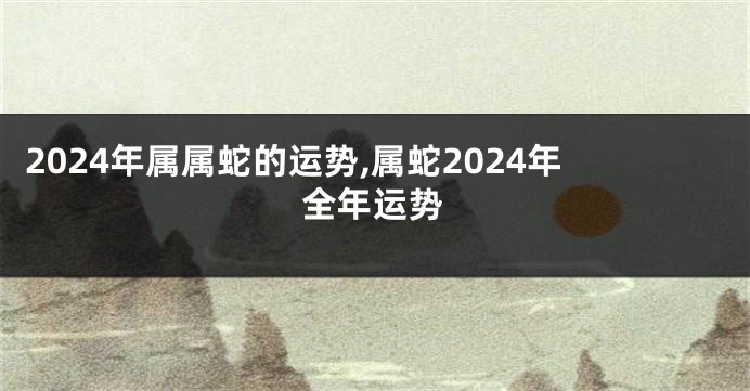 2024年属属蛇的运势,属蛇2024年全年运势