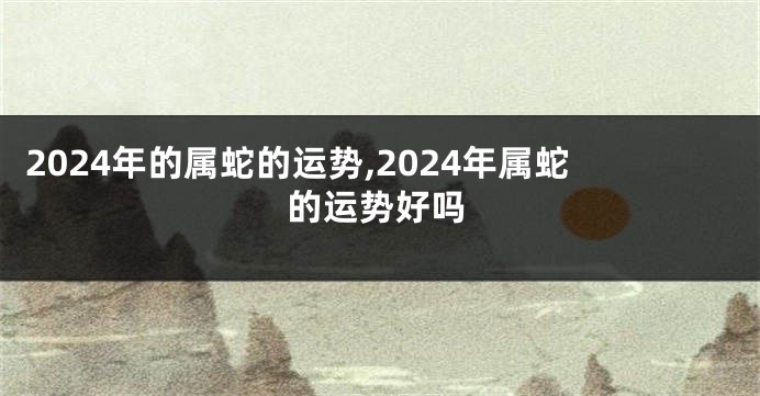 2024年的属蛇的运势,2024年属蛇的运势好吗