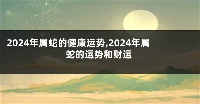 2024年属蛇的健康运势,2024年属蛇的运势和财运