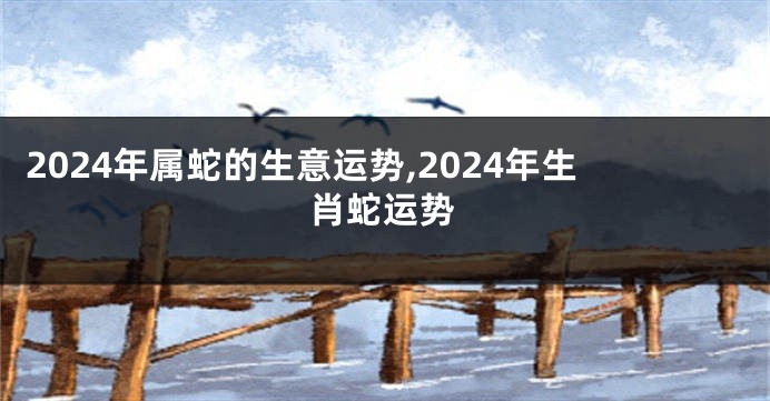 2024年属蛇的生意运势,2024年生肖蛇运势