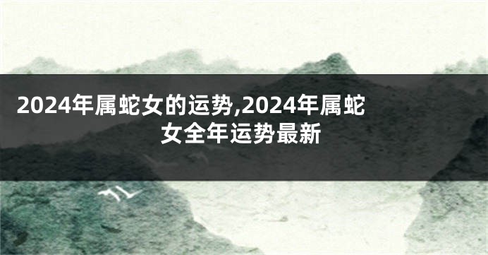 2024年属蛇女的运势,2024年属蛇女全年运势最新