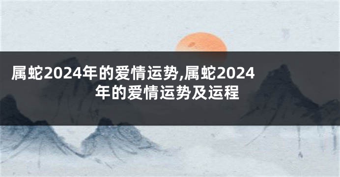 属蛇2024年的爱情运势,属蛇2024年的爱情运势及运程