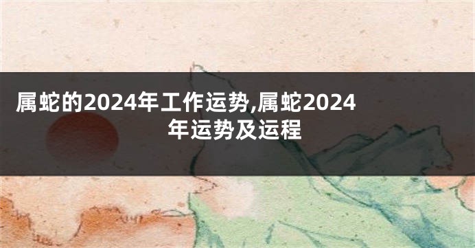 属蛇的2024年工作运势,属蛇2024年运势及运程