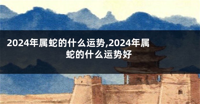 2024年属蛇的什么运势,2024年属蛇的什么运势好