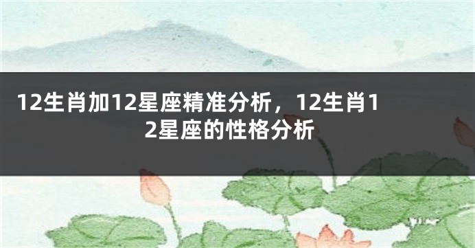 12生肖加12星座精准分析，12生肖12星座的性格分析