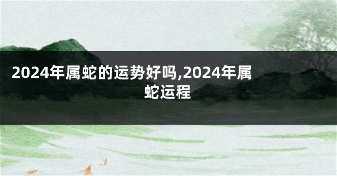 2024年属蛇的运势好吗,2024年属蛇运程