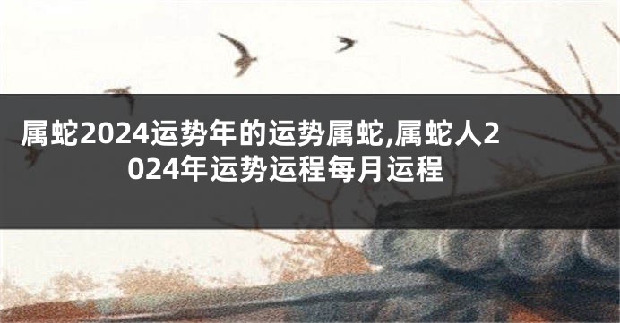 属蛇2024运势年的运势属蛇,属蛇人2024年运势运程每月运程