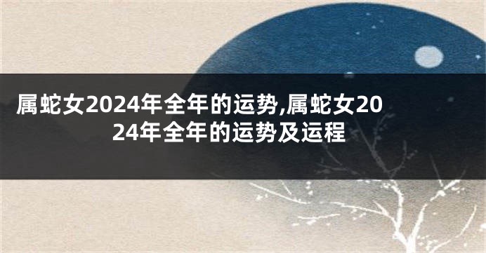 属蛇女2024年全年的运势,属蛇女2024年全年的运势及运程