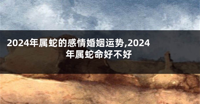 2024年属蛇的感情婚姻运势,2024年属蛇命好不好