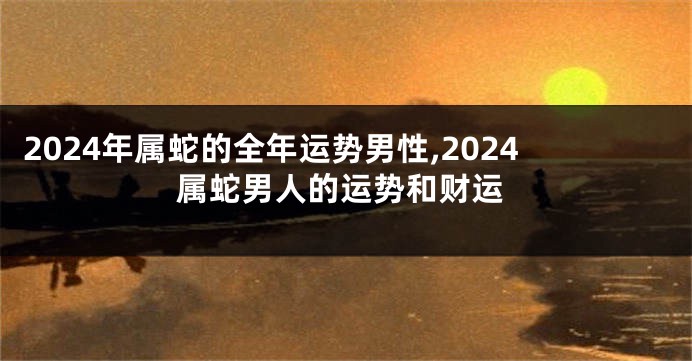 2024年属蛇的全年运势男性,2024属蛇男人的运势和财运