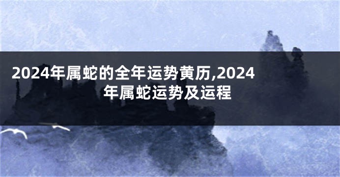 2024年属蛇的全年运势黄历,2024年属蛇运势及运程