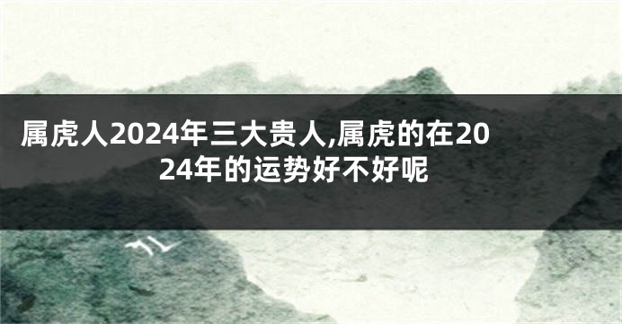 属虎人2024年三大贵人,属虎的在2024年的运势好不好呢