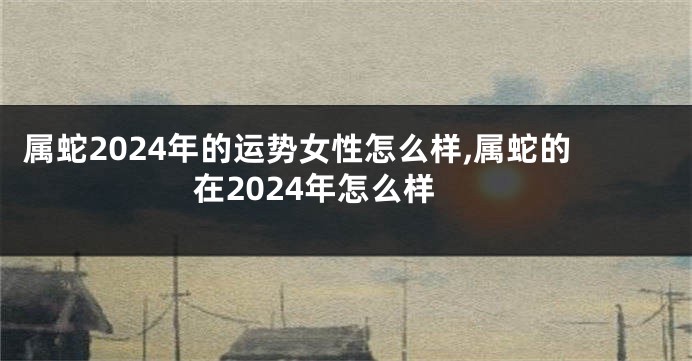 属蛇2024年的运势女性怎么样,属蛇的在2024年怎么样
