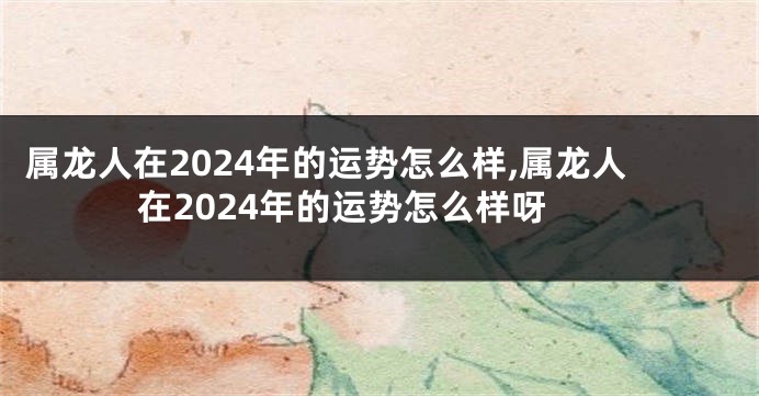 属龙人在2024年的运势怎么样,属龙人在2024年的运势怎么样呀
