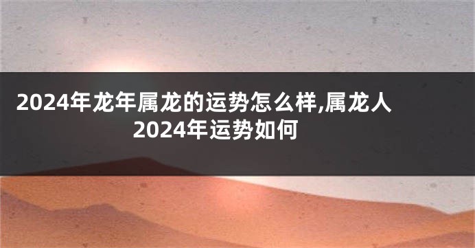 2024年龙年属龙的运势怎么样,属龙人2024年运势如何
