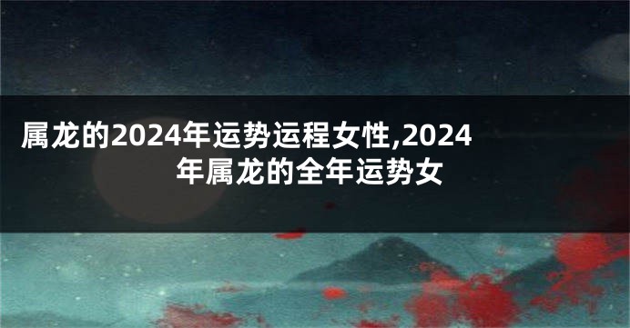 属龙的2024年运势运程女性,2024年属龙的全年运势女