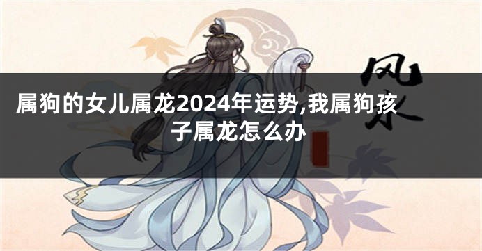 属狗的女儿属龙2024年运势,我属狗孩子属龙怎么办