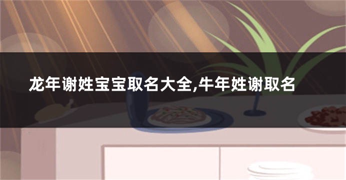 龙年谢姓宝宝取名大全,牛年姓谢取名
