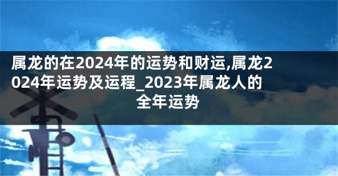 属龙的在2024年的运势和财运,属龙2024年运势及运程_2023年属龙人的全年运势