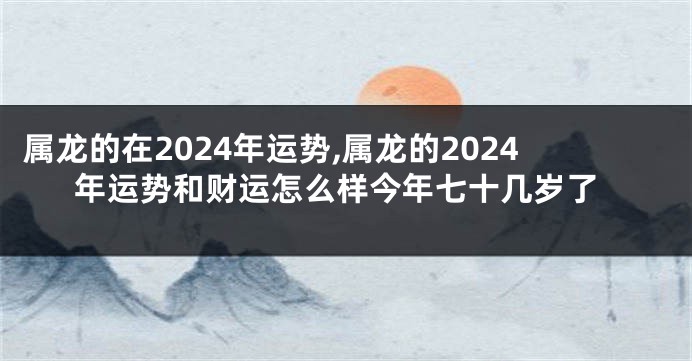 属龙的在2024年运势,属龙的2024年运势和财运怎么样今年七十几岁了