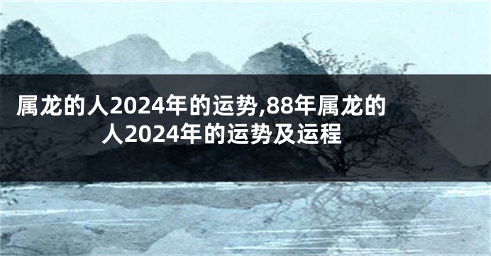 属龙的人2024年的运势,88年属龙的人2024年的运势及运程