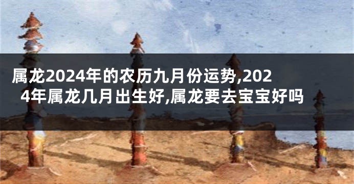 属龙2024年的农历九月份运势,2024年属龙几月出生好,属龙要去宝宝好吗