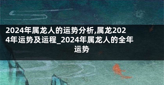 2024年属龙人的运势分析,属龙2024年运势及运程_2024年属龙人的全年运势